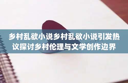 乡村乱欲小说乡村乱欲小说引发热议探讨乡村伦理与文学创作边界