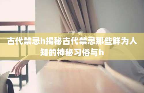 古代禁忌h揭秘古代禁忌那些鲜为人知的神秘习俗与h