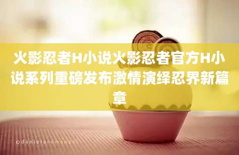 火影忍者H小说火影忍者官方H小说系列重磅发布激情演绎忍界新篇章