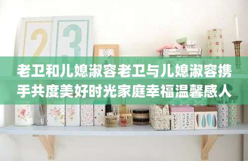老卫和儿媳淑容老卫与儿媳淑容携手共度美好时光家庭幸福温馨感人