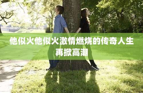 他似火他似火激情燃烧的传奇人生再掀高潮