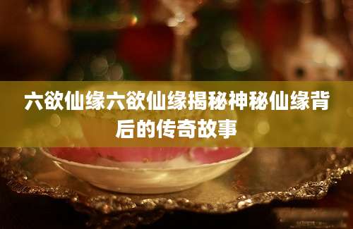 六欲仙缘六欲仙缘揭秘神秘仙缘背后的传奇故事