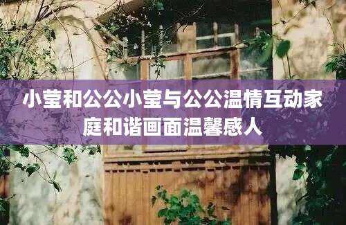 小莹和公公小莹与公公温情互动家庭和谐画面温馨感人