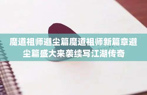 魔道祖师避尘篇魔道祖师新篇章避尘篇盛大来袭续写江湖传奇