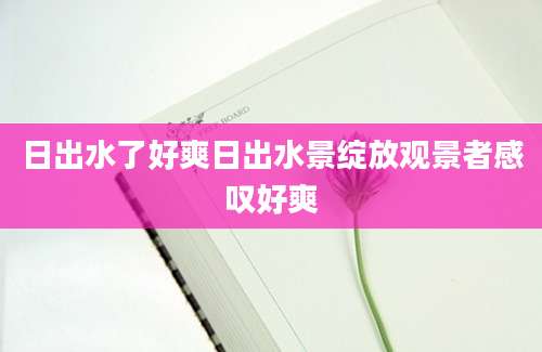 日出水了好爽日出水景绽放观景者感叹好爽