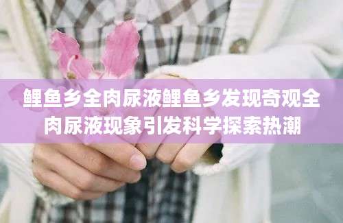 鲤鱼乡全肉尿液鲤鱼乡发现奇观全肉尿液现象引发科学探索热潮