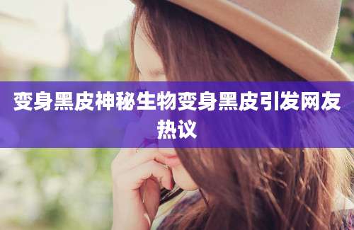 变身黑皮神秘生物变身黑皮引发网友热议