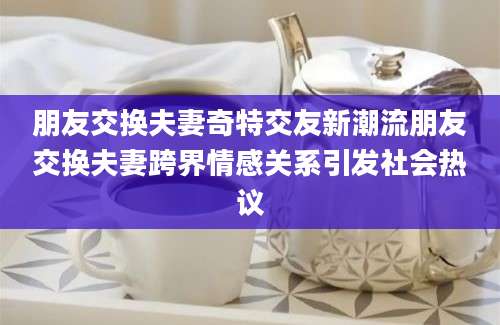 朋友交换夫妻奇特交友新潮流朋友交换夫妻跨界情感关系引发社会热议