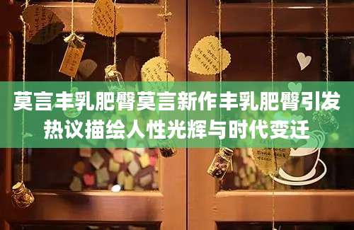 莫言丰乳肥臀莫言新作丰乳肥臀引发热议描绘人性光辉与时代变迁