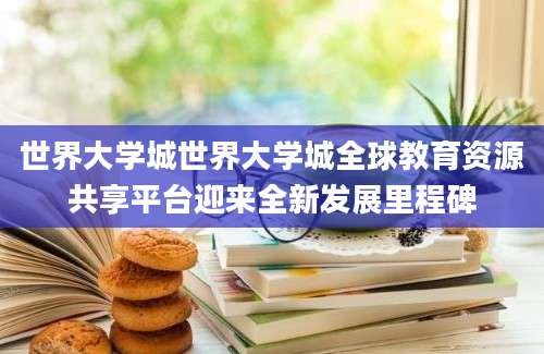 世界大学城世界大学城全球教育资源共享平台迎来全新发展里程碑