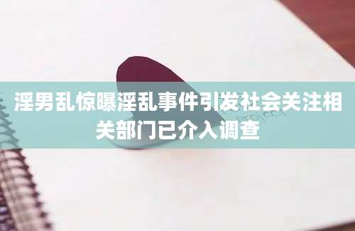 淫男乱惊曝淫乱事件引发社会关注相关部门已介入调查