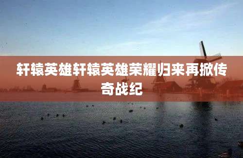 轩辕英雄轩辕英雄荣耀归来再掀传奇战纪