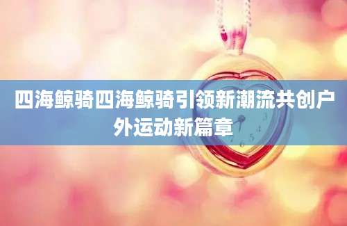 四海鲸骑四海鲸骑引领新潮流共创户外运动新篇章