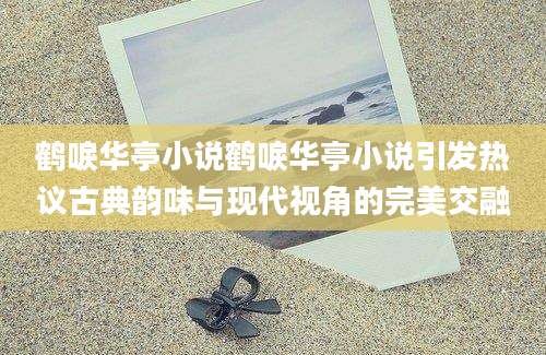 鹤唳华亭小说鹤唳华亭小说引发热议古典韵味与现代视角的完美交融