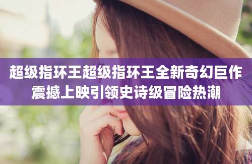 超级指环王超级指环王全新奇幻巨作震撼上映引领史诗级冒险热潮