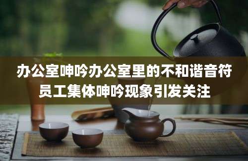 办公室呻吟办公室里的不和谐音符员工集体呻吟现象引发关注