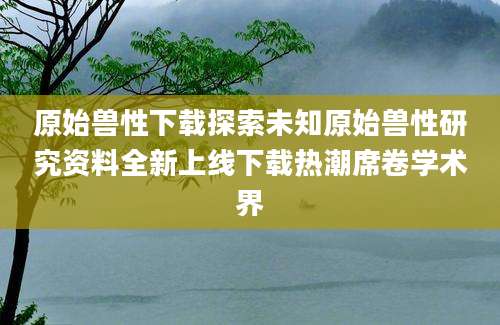 原始兽性下载探索未知原始兽性研究资料全新上线下载热潮席卷学术界
