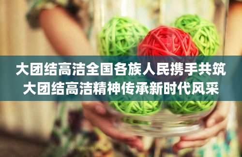 大团结高洁全国各族人民携手共筑大团结高洁精神传承新时代风采