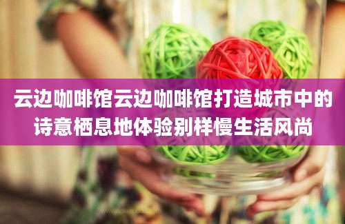 云边咖啡馆云边咖啡馆打造城市中的诗意栖息地体验别样慢生活风尚