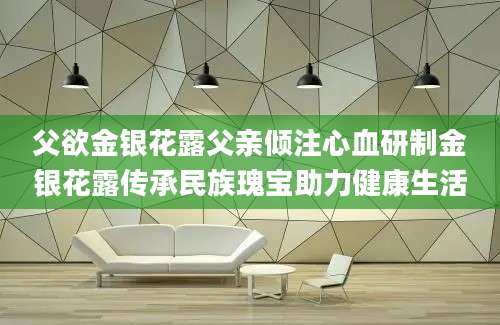 父欲金银花露父亲倾注心血研制金银花露传承民族瑰宝助力健康生活