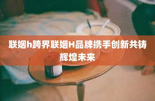 联姻h跨界联姻H品牌携手创新共铸辉煌未来