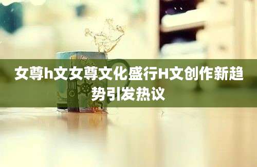 女尊h文女尊文化盛行H文创作新趋势引发热议