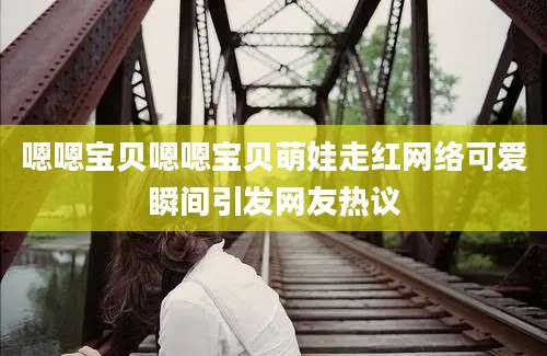 嗯嗯宝贝嗯嗯宝贝萌娃走红网络可爱瞬间引发网友热议