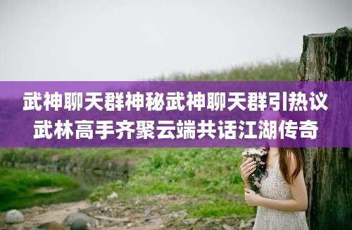 武神聊天群神秘武神聊天群引热议武林高手齐聚云端共话江湖传奇
