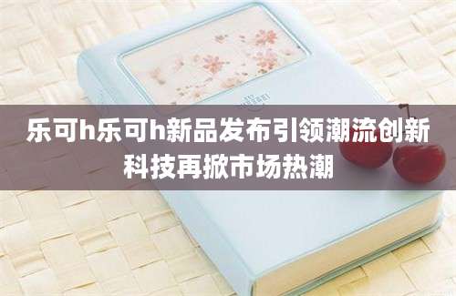 乐可h乐可h新品发布引领潮流创新科技再掀市场热潮