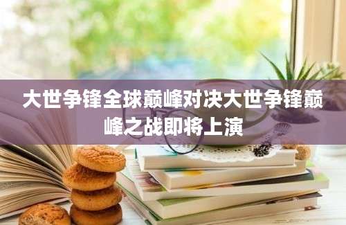 大世争锋全球巅峰对决大世争锋巅峰之战即将上演