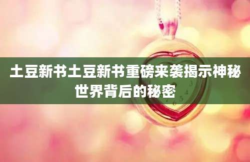 土豆新书土豆新书重磅来袭揭示神秘世界背后的秘密