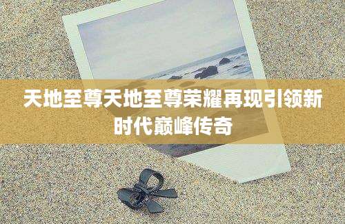 天地至尊天地至尊荣耀再现引领新时代巅峰传奇