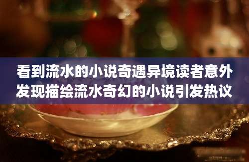 看到流水的小说奇遇异境读者意外发现描绘流水奇幻的小说引发热议