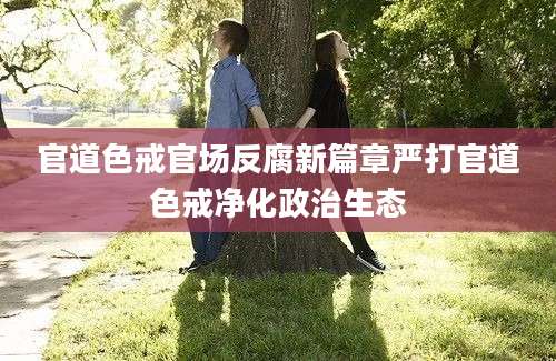 官道色戒官场反腐新篇章严打官道色戒净化政治生态