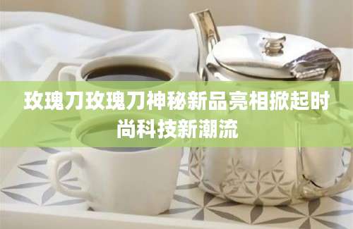 玫瑰刀玫瑰刀神秘新品亮相掀起时尚科技新潮流