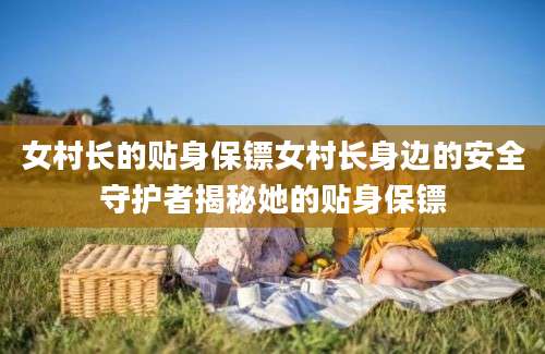 女村长的贴身保镖女村长身边的安全守护者揭秘她的贴身保镖