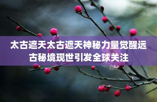 太古遮天太古遮天神秘力量觉醒远古秘境现世引发全球关注