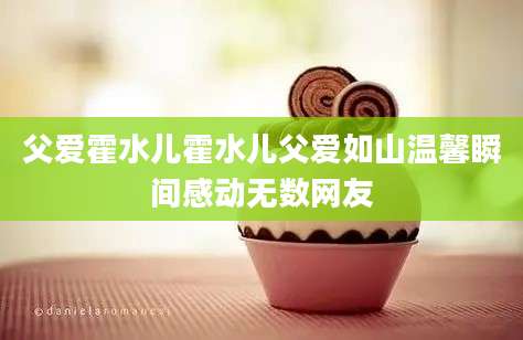 父爱霍水儿霍水儿父爱如山温馨瞬间感动无数网友