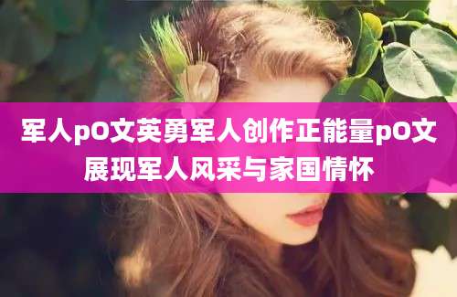 军人pO文英勇军人创作正能量pO文展现军人风采与家国情怀