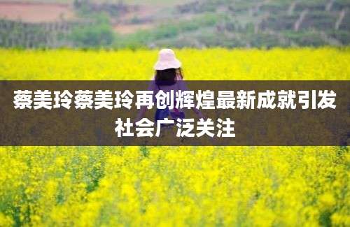 蔡美玲蔡美玲再创辉煌最新成就引发社会广泛关注