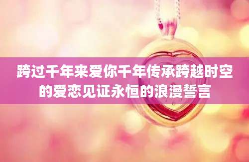 跨过千年来爱你千年传承跨越时空的爱恋见证永恒的浪漫誓言