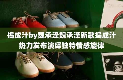 捣成汁by魏承泽魏承泽新歌捣成汁热力发布演绎独特情感旋律
