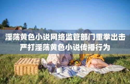 淫荡黄色小说网络监管部门重拳出击严打淫荡黄色小说传播行为