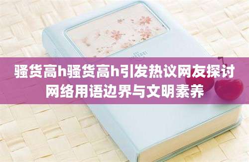骚货高h骚货高h引发热议网友探讨网络用语边界与文明素养