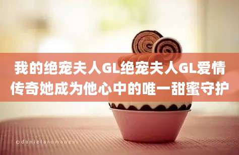 我的绝宠夫人GL绝宠夫人GL爱情传奇她成为他心中的唯一甜蜜守护