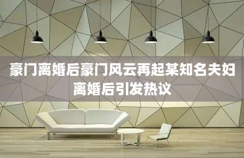 豪门离婚后豪门风云再起某知名夫妇离婚后引发热议