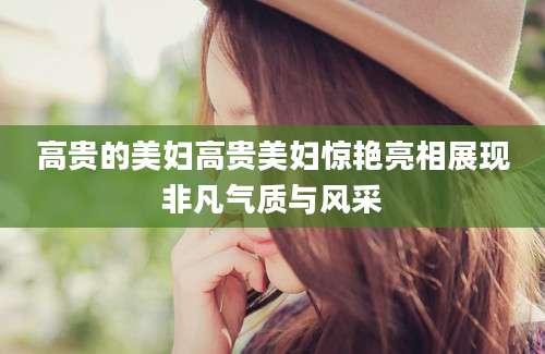 高贵的美妇高贵美妇惊艳亮相展现非凡气质与风采