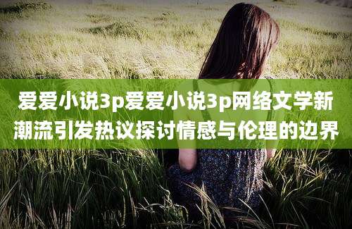 爱爱小说3p爱爱小说3p网络文学新潮流引发热议探讨情感与伦理的边界