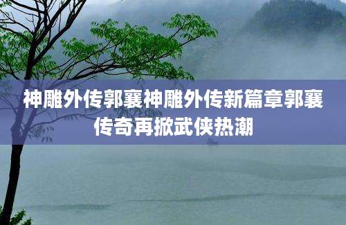 神雕外传郭襄神雕外传新篇章郭襄传奇再掀武侠热潮