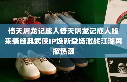 倚天屠龙记成人倚天屠龙记成人版来袭经典武侠IP焕新登场激战江湖再掀热潮